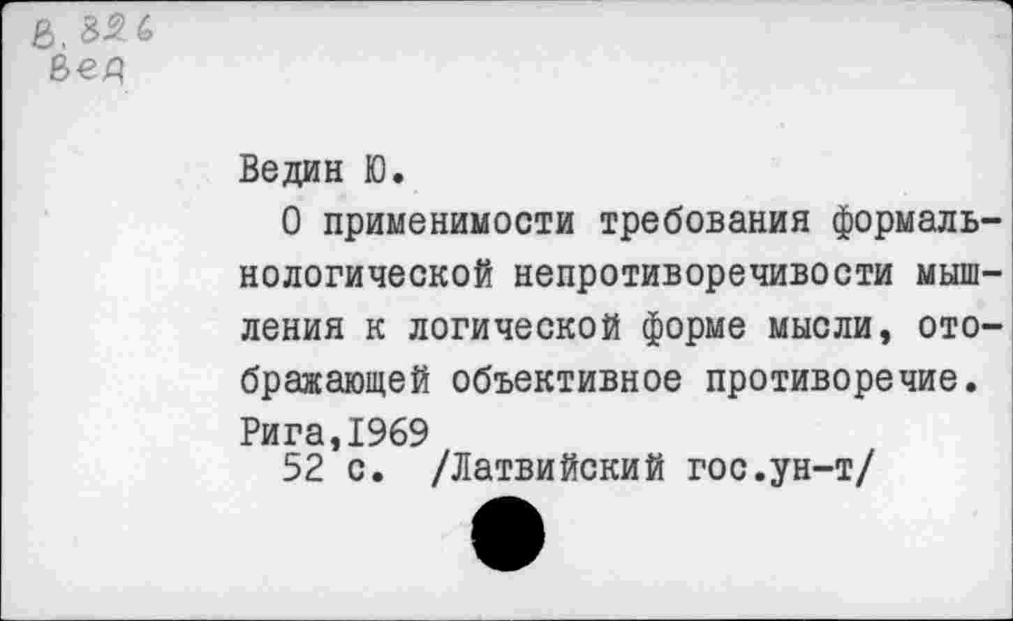 ﻿г, 35 6
Ведин Ю.
О применимости требования формальнологической непротиворечивости мышления к логической форме мысли, отображающей объективное противоречие. Рига,1969
52 с. /Латвийский гос.ун-т/